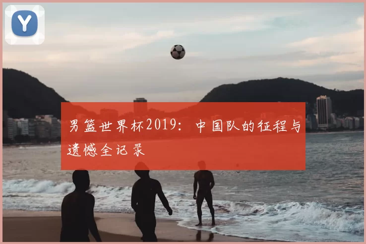 男篮世界杯2019:中国队的征程与遗憾全记录