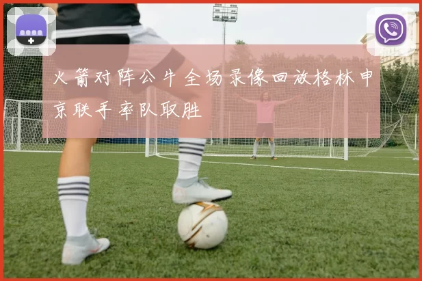 火箭对阵公牛全场录像回放格林申京联手率队取胜