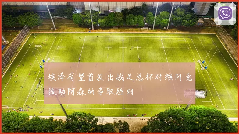 埃泽有望首发出战足总杯对维冈竞技助阿森纳争取胜利