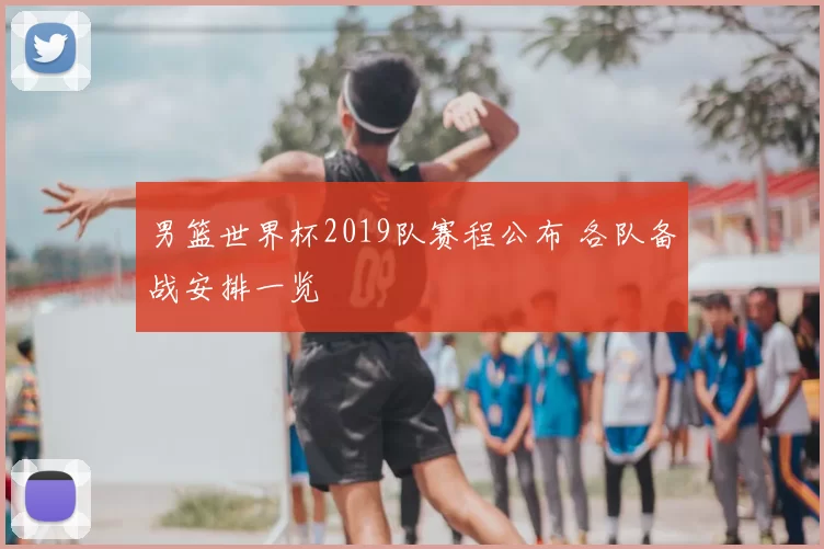 男篮世界杯2019队赛程公布 各队备战安排一览