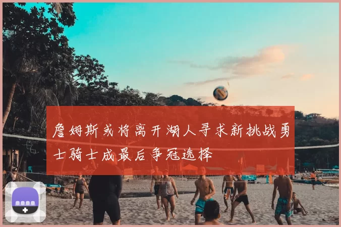 詹姆斯或将离开湖人寻求新挑战勇士骑士成最后争冠选择