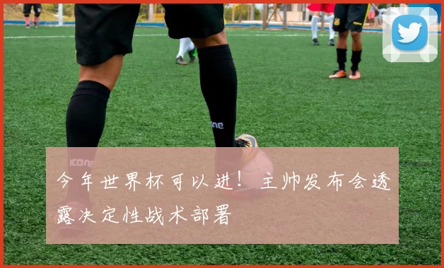 今年世界杯可以进!主帅发布会透露决定性战术部署