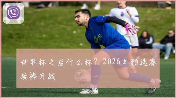 世界杯之后什么杯?2026年预选赛接棒开战