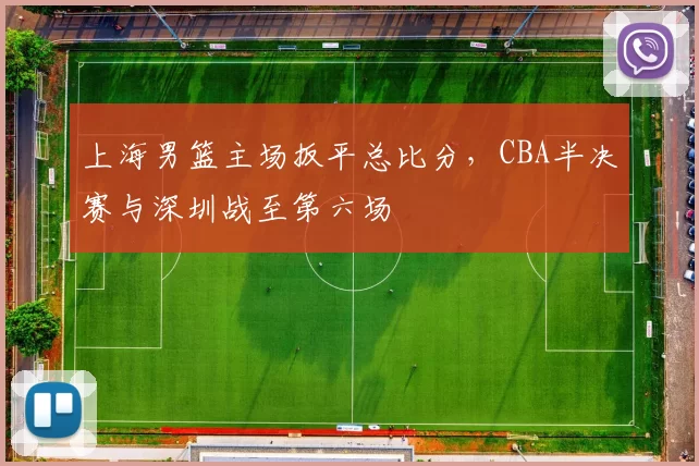 上海男篮主场扳平总比分,CBA半决赛与深圳战至第六场