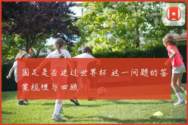 国足是否进过世界杯 这一问题的答案梳理与回顾