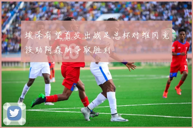 埃泽有望首发出战足总杯对维冈竞技助阿森纳争取胜利