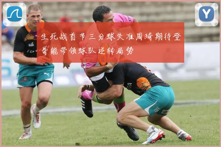 生死战首节三分球失准周琦期待登哥能带领球队逆转局势