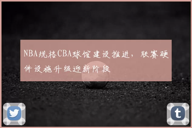 NBA规格CBA球馆建设推进,联赛硬件设施升级迎新阶段