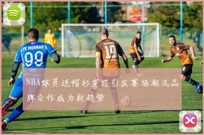 NBA球员连帽衫穿搭引发赛场潮流品牌合作成为新趋势