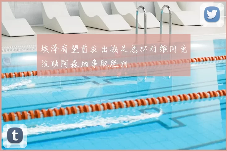 埃泽有望首发出战足总杯对维冈竞技助阿森纳争取胜利