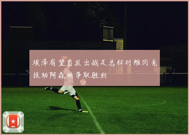 埃泽有望首发出战足总杯对维冈竞技助阿森纳争取胜利