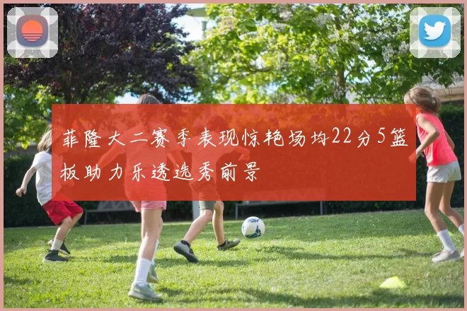 菲隆大二赛季表现惊艳场均22分5篮板助力乐透选秀前景
