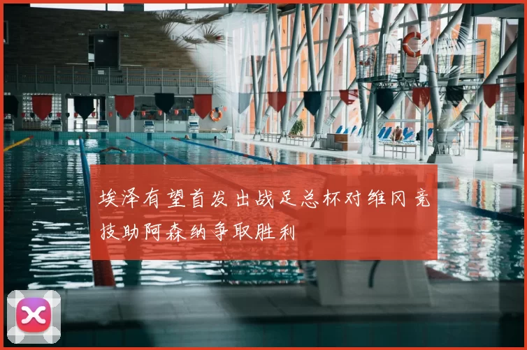 埃泽有望首发出战足总杯对维冈竞技助阿森纳争取胜利