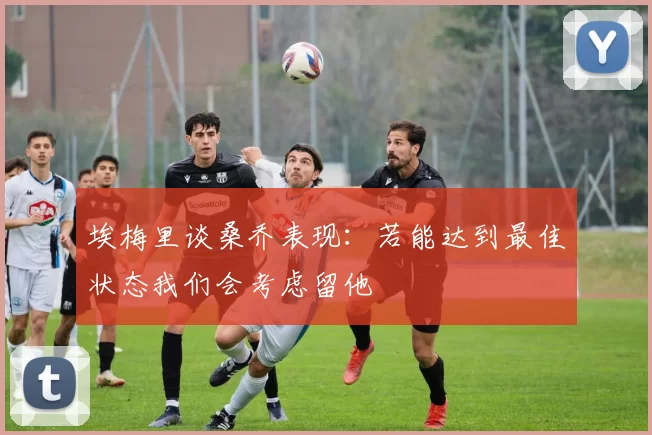 埃梅里谈桑乔表现：若能达到最佳状态我们会考虑留他