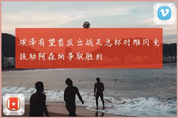 埃泽有望首发出战足总杯对维冈竞技助阿森纳争取胜利