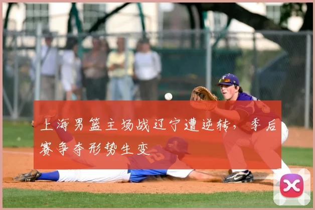 上海男篮主场战辽宁遭逆转,季后赛争夺形势生变