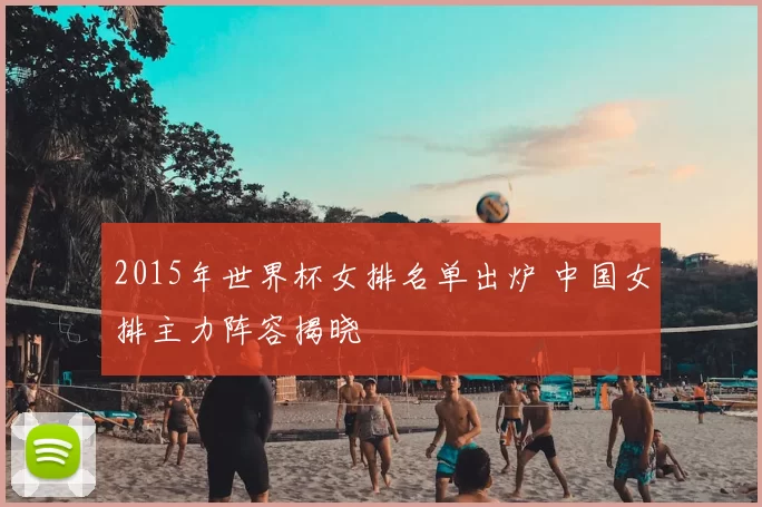 2015年世界杯女排名单出炉 中国女排主力阵容揭晓