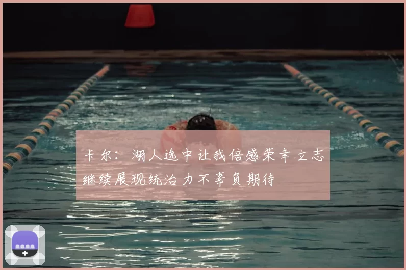 卡尔:湖人选中让我倍感荣幸立志继续展现统治力不辜负期待