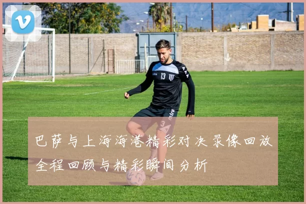 巴萨与上海海港精彩对决录像回放全程回顾与精彩瞬间分析