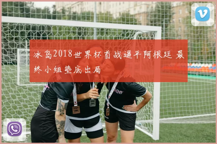 冰岛2018世界杯首战逼平阿根廷 最终小组垫底出局