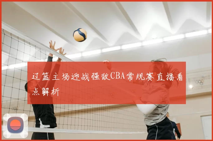 辽篮主场迎战强敌CBA常规赛直播看点解析