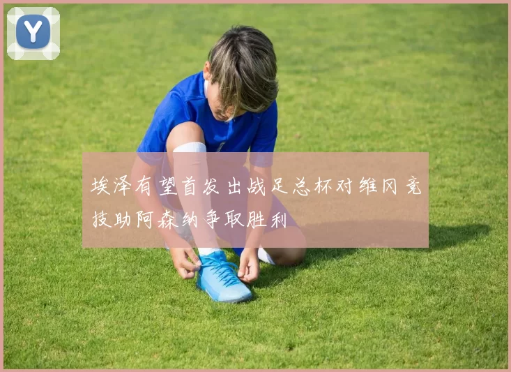 埃泽有望首发出战足总杯对维冈竞技助阿森纳争取胜利