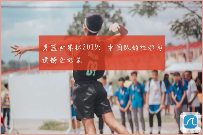 男篮世界杯2019：中国队的征程与遗憾全记录