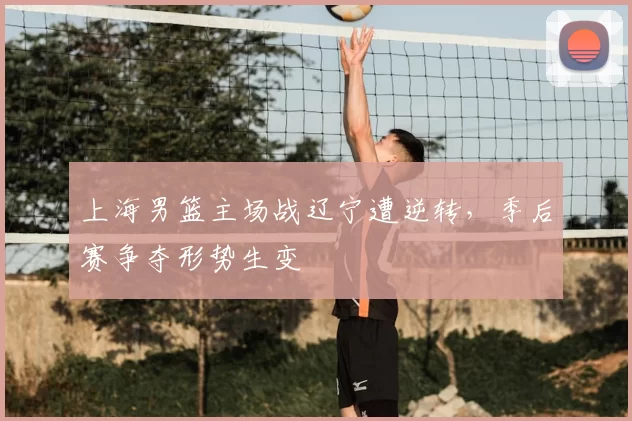 上海男篮主场战辽宁遭逆转,季后赛争夺形势生变