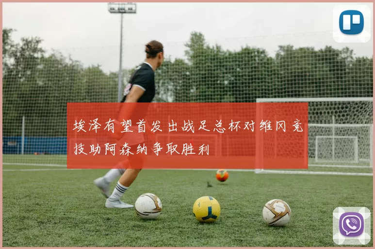 埃泽有望首发出战足总杯对维冈竞技助阿森纳争取胜利
