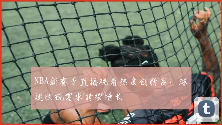 NBA新赛季直播观看热度创新高,球迷收视需求持续增长