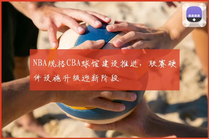 NBA规格CBA球馆建设推进,联赛硬件设施升级迎新阶段