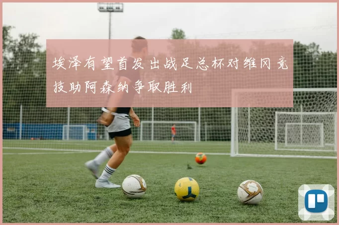 埃泽有望首发出战足总杯对维冈竞技助阿森纳争取胜利
