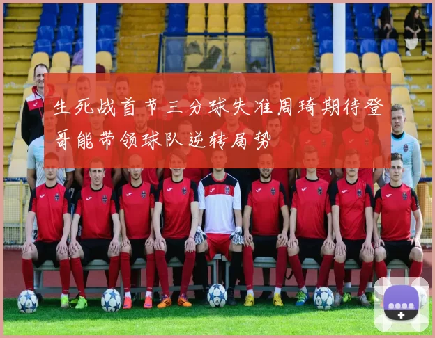 生死战首节三分球失准周琦期待登哥能带领球队逆转局势