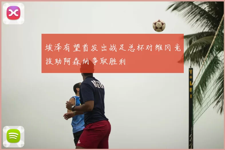 埃泽有望首发出战足总杯对维冈竞技助阿森纳争取胜利