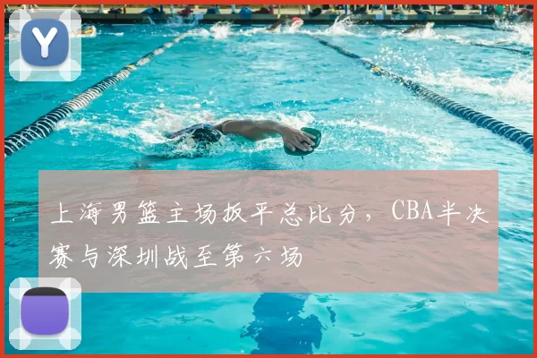 上海男篮主场扳平总比分,CBA半决赛与深圳战至第六场