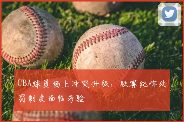 CBA球员场上冲突升级，联赛纪律处罚制度面临考验
