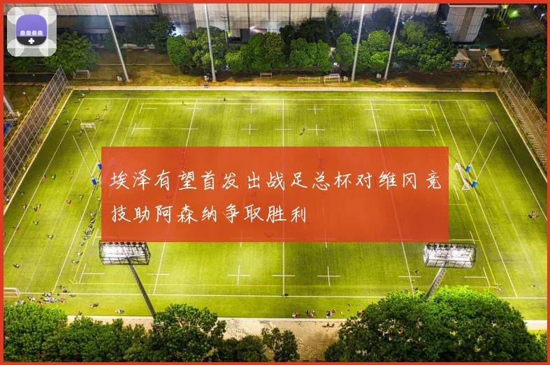 埃泽有望首发出战足总杯对维冈竞技助阿森纳争取胜利