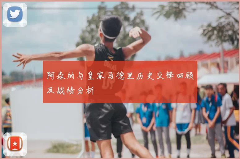 阿森纳与皇家马德里历史交锋回顾及战绩分析