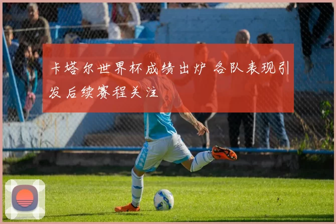 卡塔尔世界杯成绩出炉 各队表现引发后续赛程关注