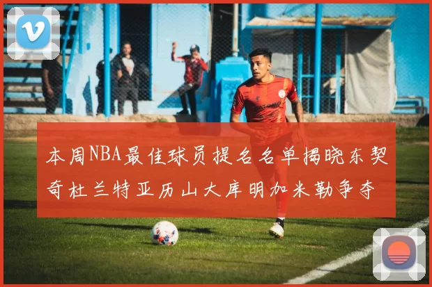 本周NBA最佳球员提名名单揭晓东契奇杜兰特亚历山大库明加米勒争夺荣誉