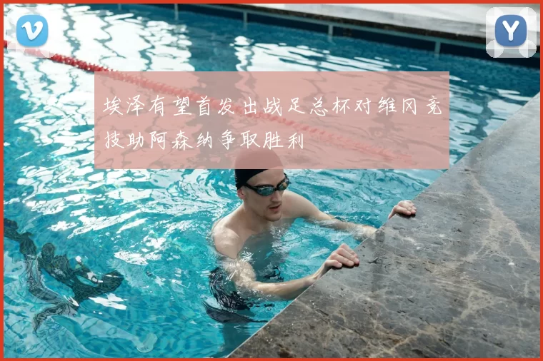 埃泽有望首发出战足总杯对维冈竞技助阿森纳争取胜利
