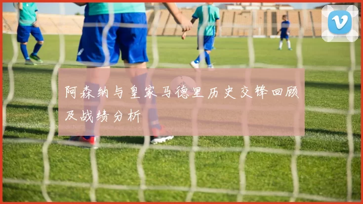 阿森纳与皇家马德里历史交锋回顾及战绩分析