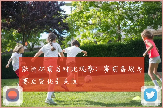 欧洲杯前后对比观察:赛前备战与赛后变化引关注
