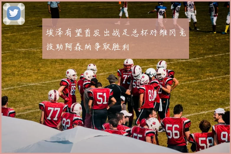 埃泽有望首发出战足总杯对维冈竞技助阿森纳争取胜利