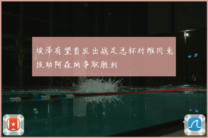 埃泽有望首发出战足总杯对维冈竞技助阿森纳争取胜利