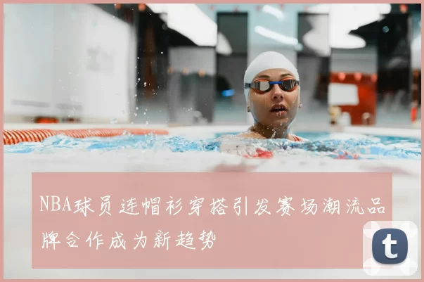 NBA球员连帽衫穿搭引发赛场潮流品牌合作成为新趋势