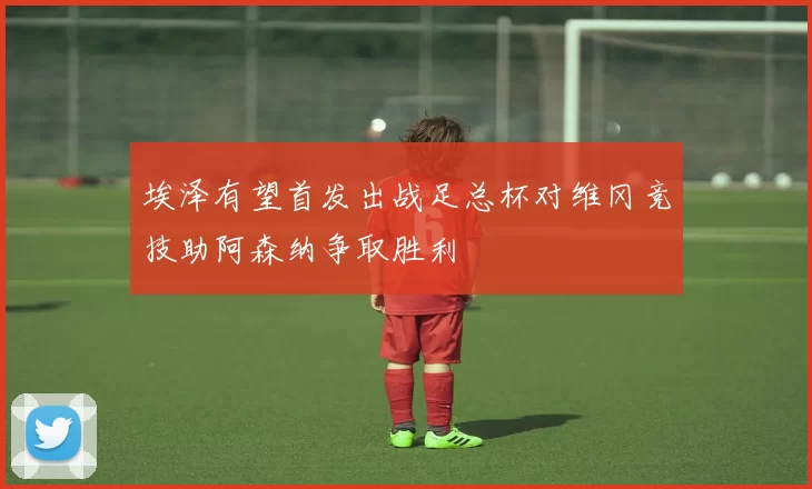 埃泽有望首发出战足总杯对维冈竞技助阿森纳争取胜利