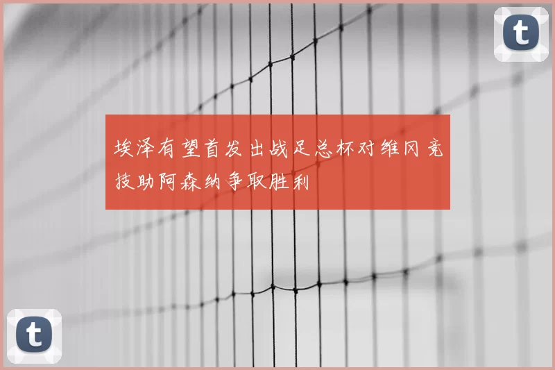 埃泽有望首发出战足总杯对维冈竞技助阿森纳争取胜利