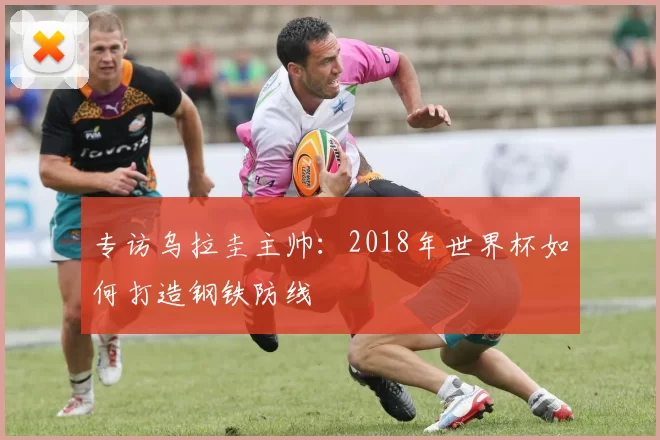 专访乌拉圭主帅:2018年世界杯如何打造钢铁防线
