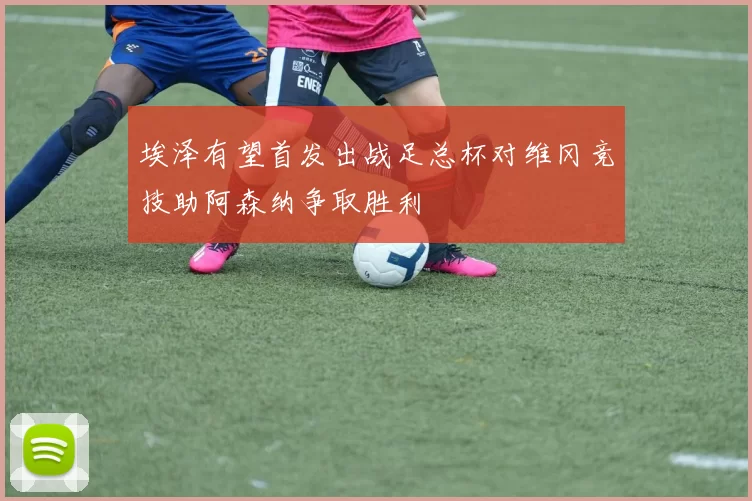 埃泽有望首发出战足总杯对维冈竞技助阿森纳争取胜利